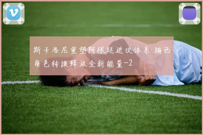 斯卡洛尼重塑阿根廷进攻体系 梅西角色转换释放全新能量