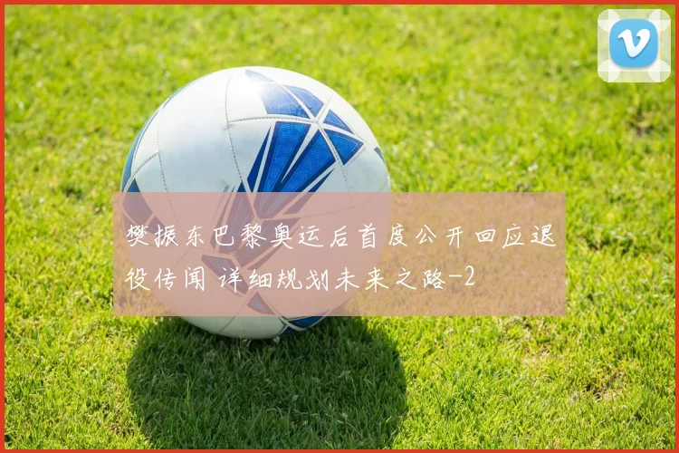 樊振东巴黎奥运后首度公开回应退役传闻 详细规划未来之路