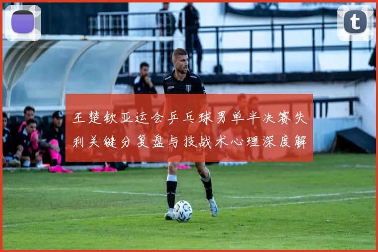 王楚钦亚运会乒乓球男单半决赛失利关键分复盘与技战术心理深度解析
