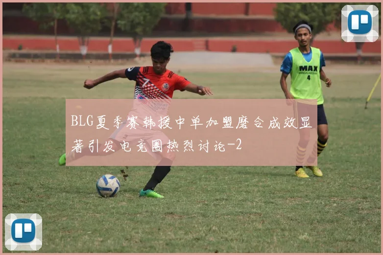 BLG夏季赛韩援中单加盟磨合成效显著引发电竞圈热烈讨论