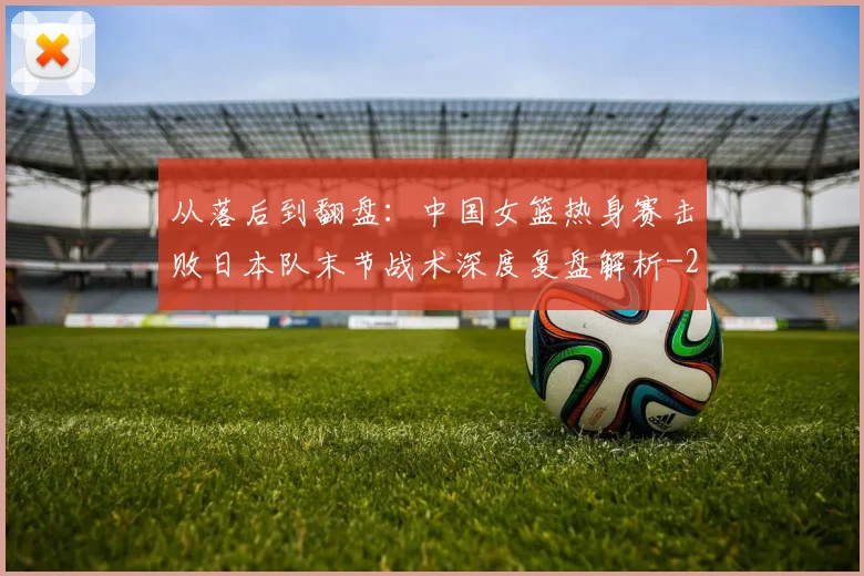 从落后到翻盘：中国女篮热身赛击败日本队末节战术深度复盘解析