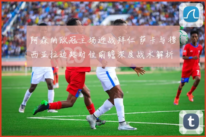 阿森纳欧冠主场迎战拜仁 萨卡与穆西亚拉边路对位前瞻深度战术解析