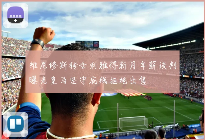 维尼修斯转会利雅得新月年薪谈判曝光皇马坚守底线拒绝出售