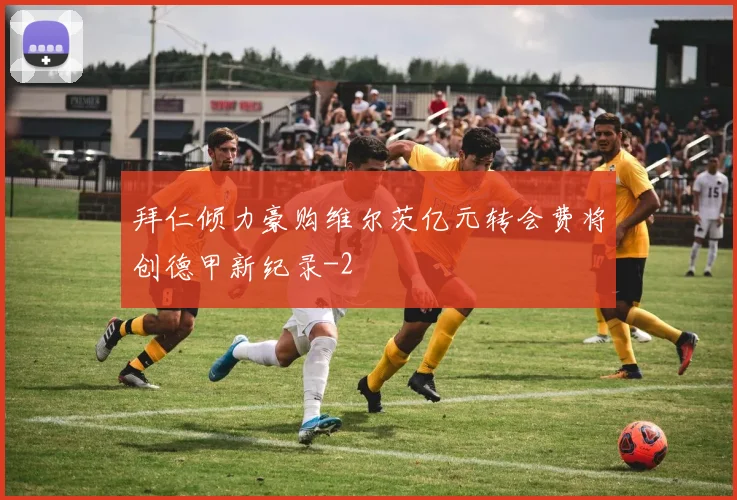 拜仁倾力豪购维尔茨亿元转会费将创德甲新纪录