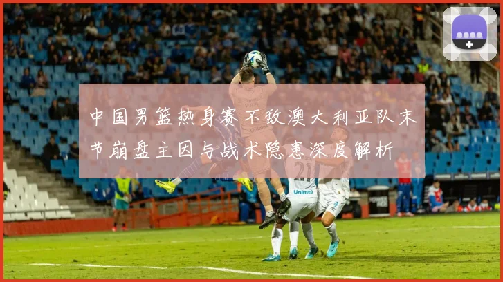 中国男篮热身赛不敌澳大利亚队末节崩盘主因与战术隐患深度解析