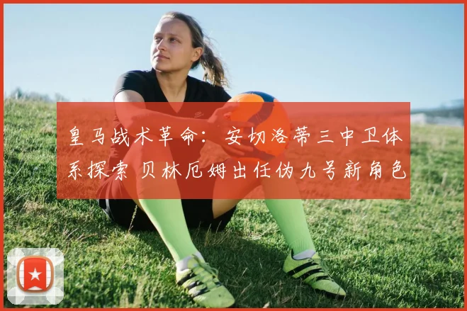 皇马战术革命：安切洛蒂三中卫体系探索 贝林厄姆出任伪九号新角色