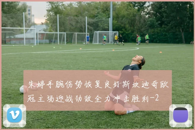 朱婷手腕伤势恢复良好斯坎迪奇欧冠主场迎战劲敌全力冲击胜利