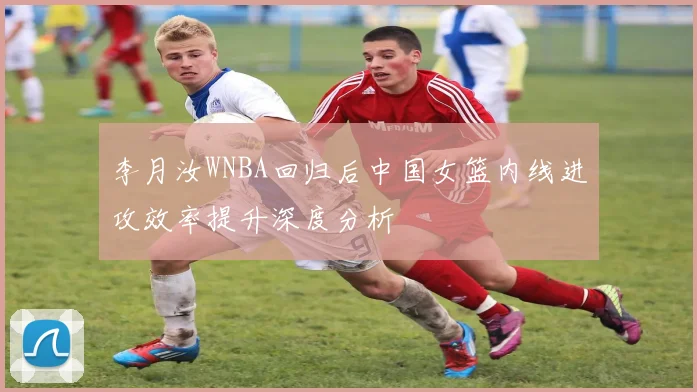 李月汝WNBA回归后中国女篮内线进攻效率提升深度分析