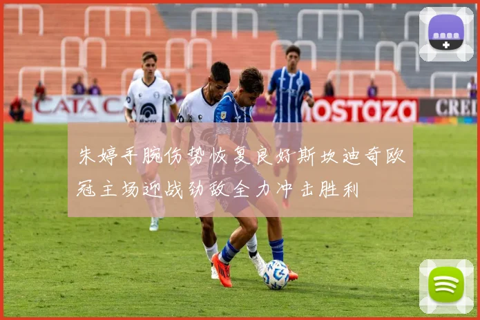 朱婷手腕伤势恢复良好斯坎迪奇欧冠主场迎战劲敌全力冲击胜利
