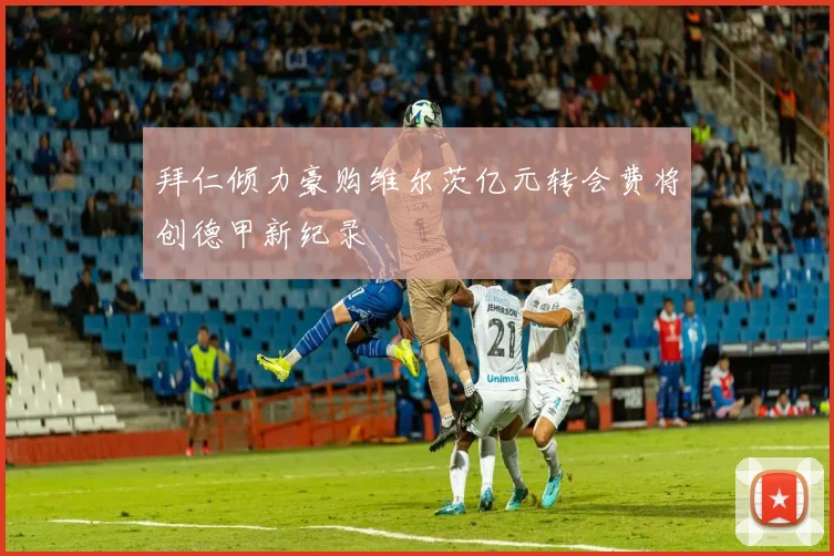 拜仁倾力豪购维尔茨亿元转会费将创德甲新纪录