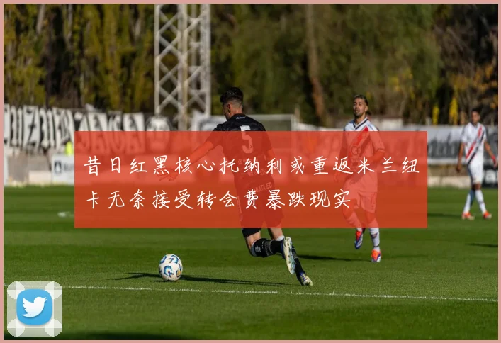 昔日红黑核心托纳利或重返米兰纽卡无奈接受转会费暴跌现实
