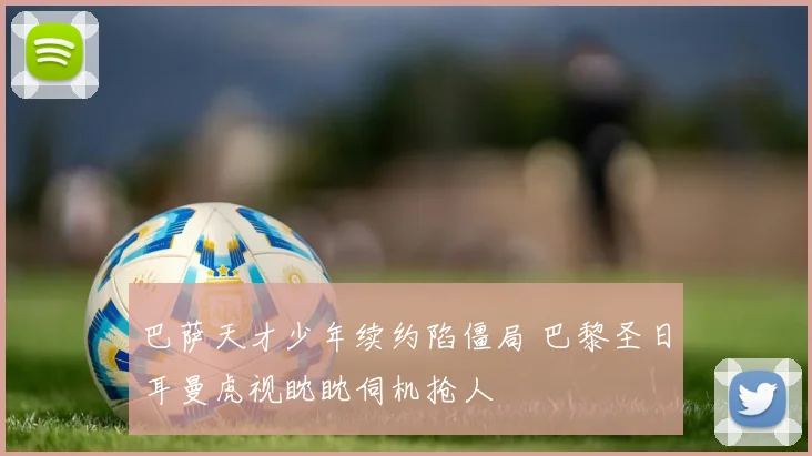 巴萨天才少年续约陷僵局 巴黎圣日耳曼虎视眈眈伺机抢人
