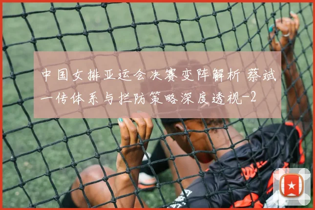 中国女排亚运会决赛变阵解析 蔡斌一传体系与拦防策略深度透视