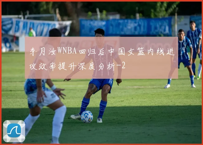 李月汝WNBA回归后中国女篮内线进攻效率提升深度分析