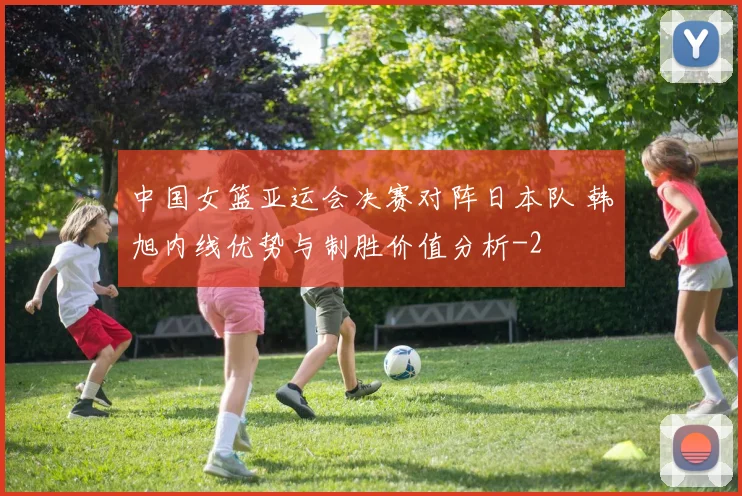中国女篮亚运会决赛对阵日本队 韩旭内线优势与制胜价值分析