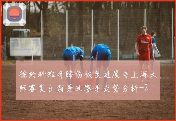 德约科维奇膝伤恢复进展与上海大师赛复出前景及赛季走势分析