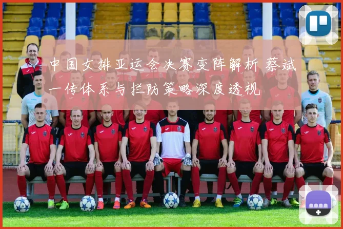 中国女排亚运会决赛变阵解析 蔡斌一传体系与拦防策略深度透视