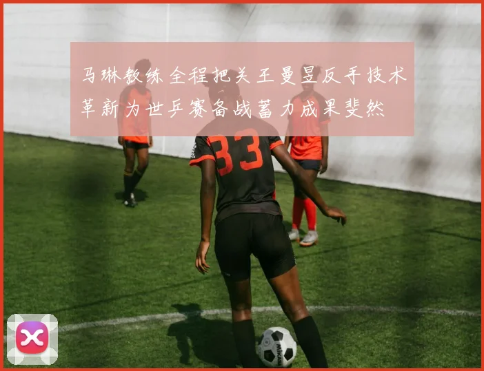 马琳教练全程把关王曼昱反手技术革新为世乒赛备战蓄力成果斐然
