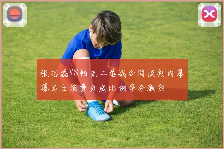 张志磊VS帕克二番战合同谈判内幕曝光出场费分成比例争夺激烈