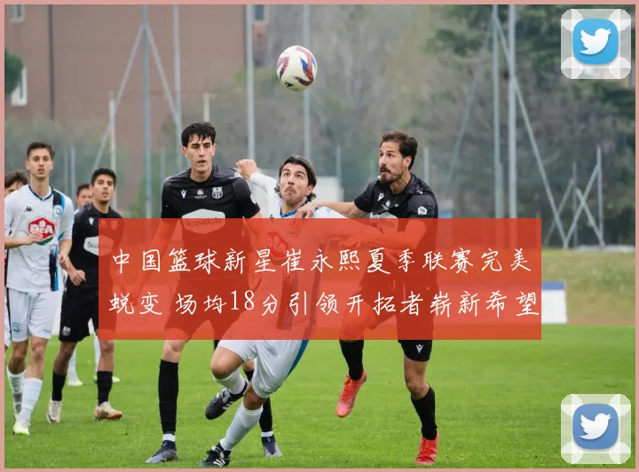 中国篮球新星崔永熙夏季联赛完美蜕变 场均18分引领开拓者崭新希望