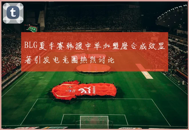 BLG夏季赛韩援中单加盟磨合成效显著引发电竞圈热烈讨论