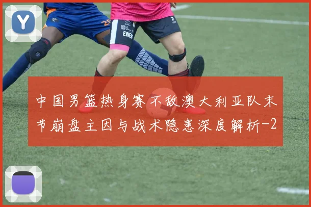 中国男篮热身赛不敌澳大利亚队末节崩盘主因与战术隐患深度解析