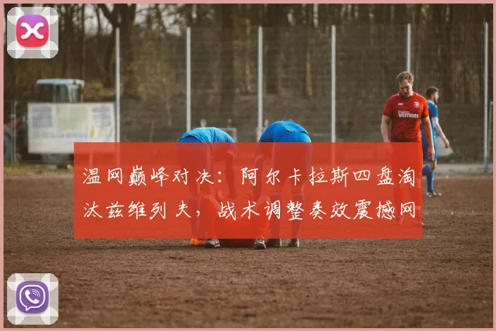 温网巅峰对决：阿尔卡拉斯四盘淘汰兹维列夫，战术调整奏效震撼网坛