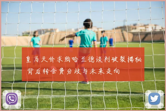 皇马天价求购哈兰德谈判破裂揭秘 背后转会费分歧与未来走向