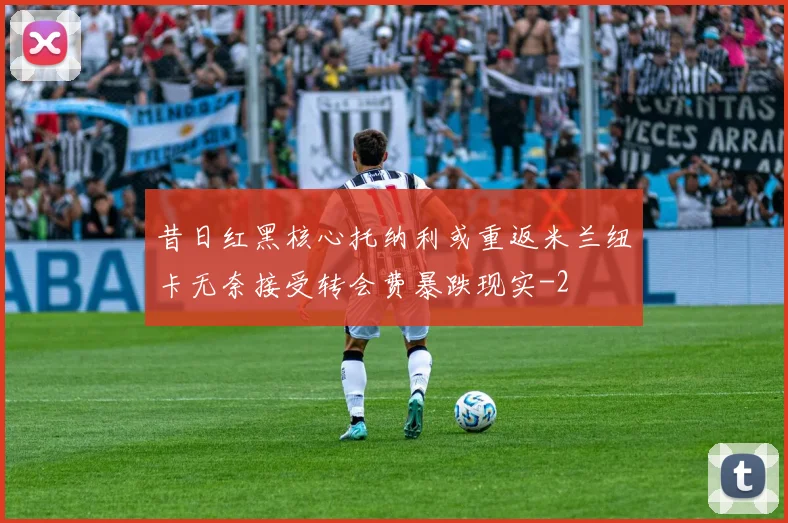 昔日红黑核心托纳利或重返米兰纽卡无奈接受转会费暴跌现实