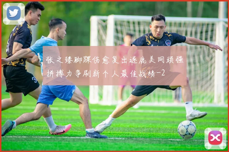 张之臻脚踝伤愈复出逐鹿美网顽强拼搏力争刷新个人最佳战绩