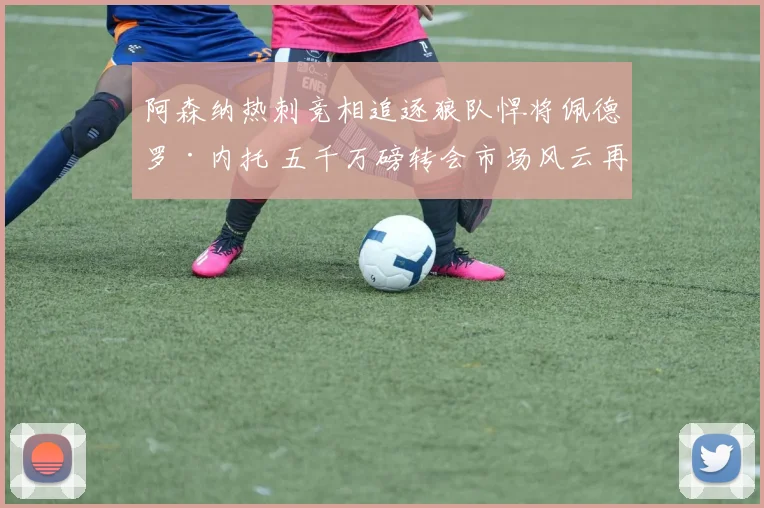 阿森纳热刺竞相追逐狼队悍将佩德罗·内托 五千万磅转会市场风云再起