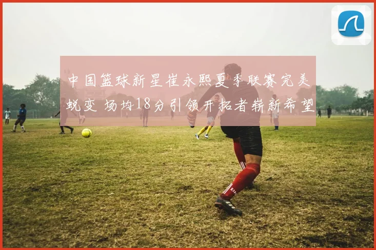 中国篮球新星崔永熙夏季联赛完美蜕变 场均18分引领开拓者崭新希望