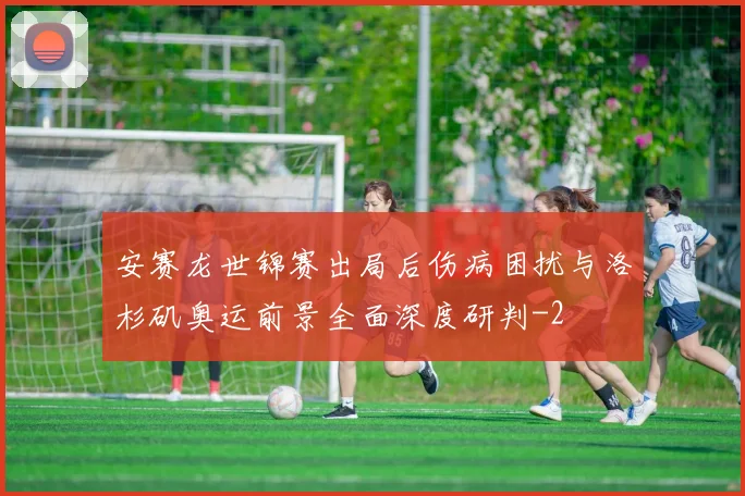 安赛龙世锦赛出局后伤病困扰与洛杉矶奥运前景全面深度研判