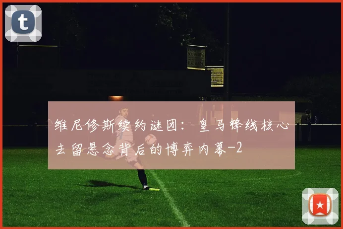 维尼修斯续约谜团:皇马锋线核心去留悬念背后的博弈内幕