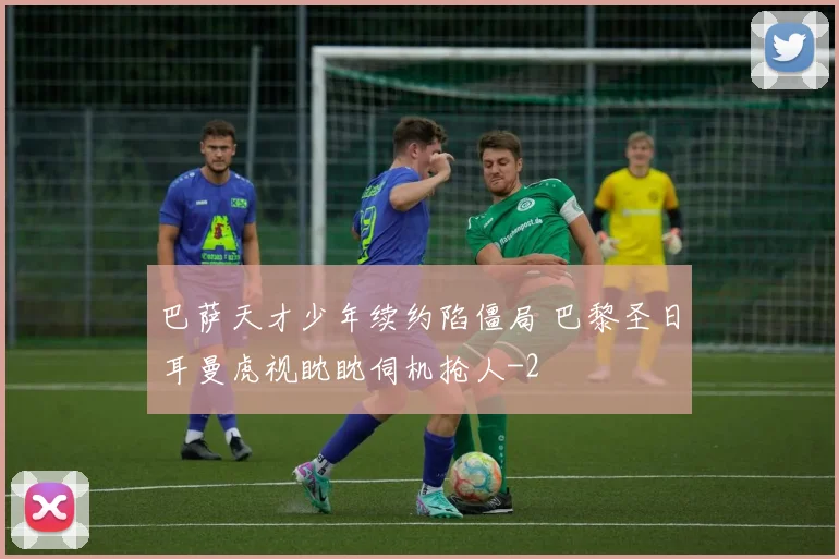 巴萨天才少年续约陷僵局 巴黎圣日耳曼虎视眈眈伺机抢人