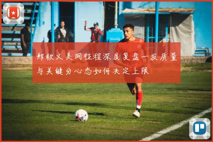 郑钦文美网征程深度复盘一发质量与关键分心态如何决定上限