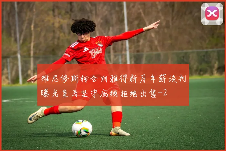 维尼修斯转会利雅得新月年薪谈判曝光皇马坚守底线拒绝出售