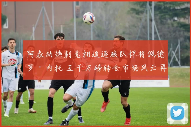 阿森纳热刺竞相追逐狼队悍将佩德罗·内托 五千万磅转会市场风云再起