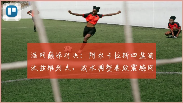 温网巅峰对决:阿尔卡拉斯四盘淘汰兹维列夫,战术调整奏效震撼网坛