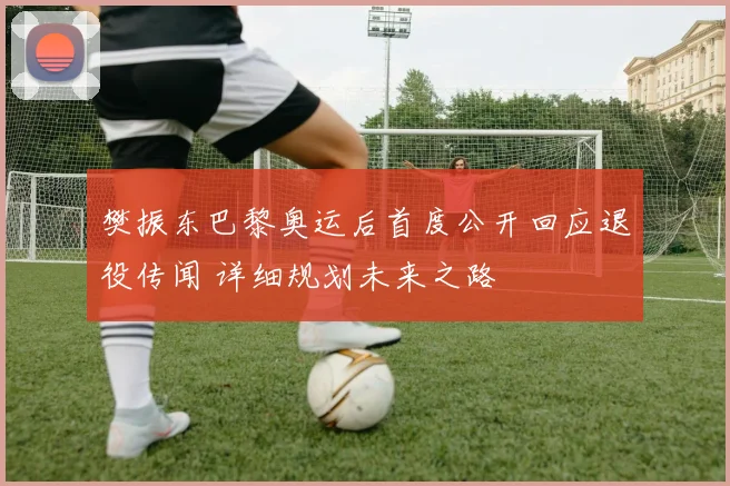 樊振东巴黎奥运后首度公开回应退役传闻 详细规划未来之路
