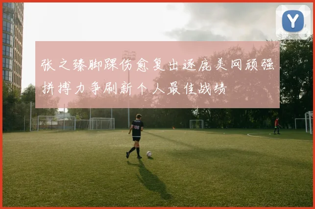 张之臻脚踝伤愈复出逐鹿美网顽强拼搏力争刷新个人最佳战绩
