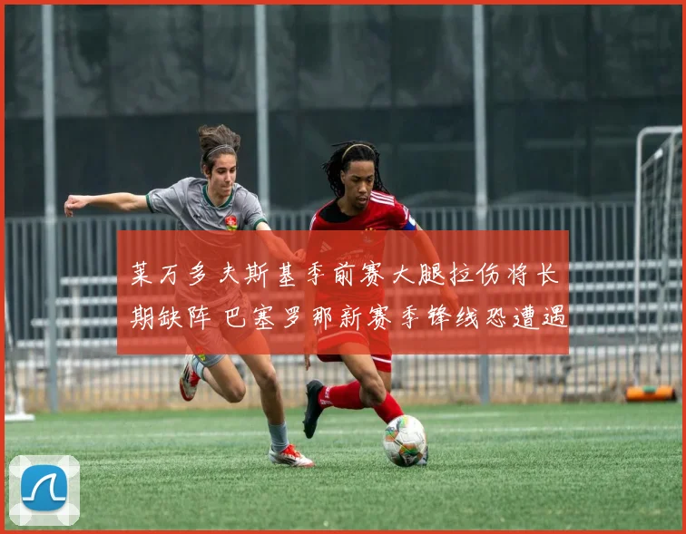 莱万多夫斯基季前赛大腿拉伤将长期缺阵 巴塞罗那新赛季锋线恐遭遇人荒